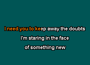 I need you to keep away the doubts

I'm staring in the face

of something new