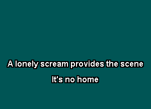 A lonely scream provides the scene

It's no home