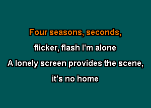 Four seasons, seconds,

flicker, f1ash I'm alone

A lonely screen provides the scene,

it's no home