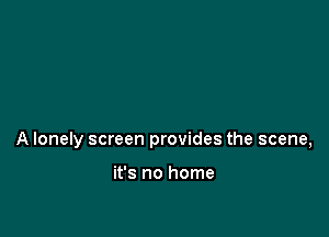 A lonely screen provides the scene,

it's no home