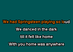 We had Springsteen playing so loud
We danced in the dark
till it felt like home

With you home was anywhere
