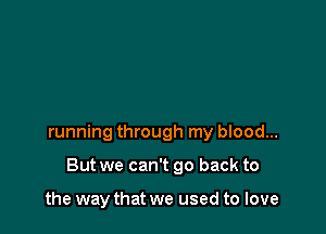 running through my blood...

But we can't go back to

the way that we used to love