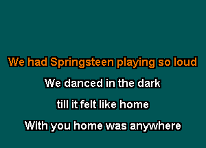 We had Springsteen playing so loud
We danced in the dark
till it felt like home

With you home was anywhere