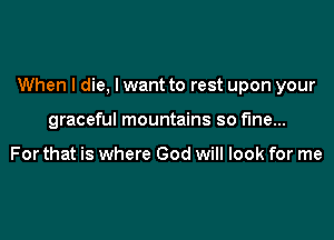 When I die, I want to rest upon your

graceful mountains so fine...

For that is where God will look for me