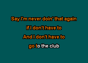 Say I'm never doin' that again

ifl don't have to
And I don't have to
go to the club