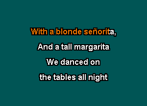With a blonde sefwrita,

And a tall margarita
We danced on

the tables all night