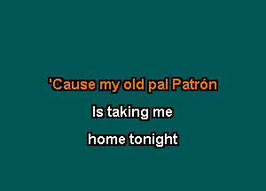 'Cause my old pal Patr6n

ls taking me

home tonight