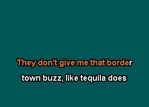 They don't give me that border

town buzz. like tequila does