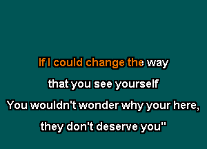 Ifl could change the way

that you see yourself

You wouldn't wonder why your here,

they don't deserve you