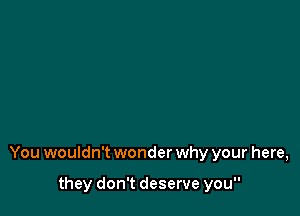 You wouldn't wonder why your here,

they don't deserve you