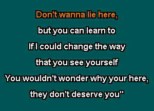 Don't wanna lie here,
but you can learn to
Ifl could change the way

that you see yourself

You wouldn't wonder why your here,

they don't deserve you