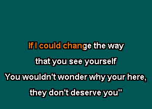 Ifl could change the way

that you see yourself

You wouldn't wonder why your here,

they don't deserve you