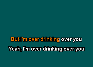 But I'm over drinking over you

Yeah, I'm over drinking over you