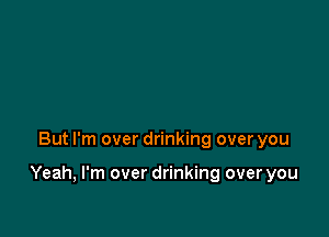 But I'm over drinking over you

Yeah, I'm over drinking over you