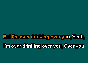 But I'm over drinking over you, Yeah,

I'm over drinking over you, Over you