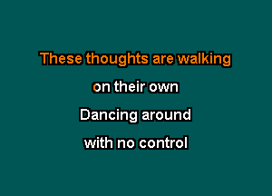 These thoughts are walking

on their own
Dancing around

with no control