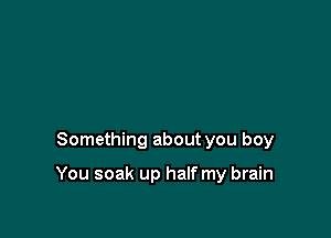 Something about you boy

You soak up half my brain