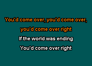 You'd come over, you'd come over,

you'd come over right

lfthe world was ending

You'd come over right