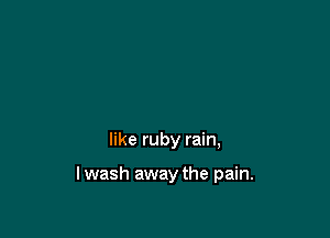 like ruby rain,

lwash away the pain.