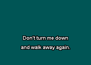 Don't turn me down

and walk away again.