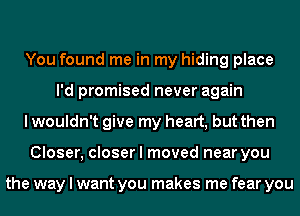 You found me in my hiding place
I'd promised never again

I wouldn't give my heart, but then

Closer, closer I moved near you

the way I want you makes me fear you