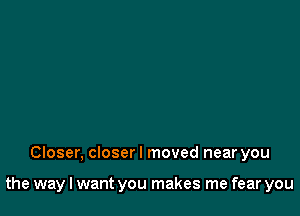 Closer, closer I moved near you

the way I want you makes me fear you