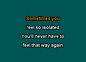 Sometimes you
feel so isolated

You'll never have to

feel that way again