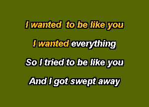 lwanted to be like you

I wanted everything

80 Itried to be like you

And Igot swept away