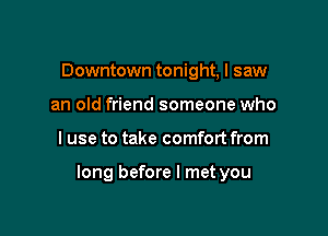 Downtown tonight, I saw
an old friend someone who

I use to take comfort from

long before I met you