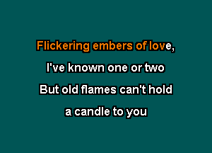 Flickering embers oflove,

I've known one or two
But old flames can't hold

a candle to you