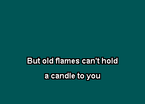 But old flames can't hold

a candle to you