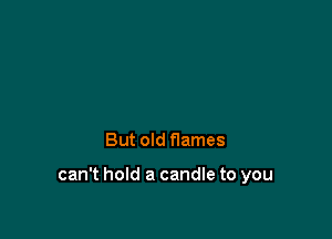 But old flames

can't hold a candle to you