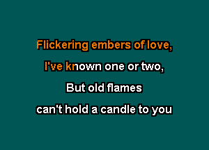 Flickering embers oflove,
I've known one or two,

But old flames

can't hold a candle to you