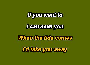 If you want to
loan save you

When the tide comes

I'd take you away