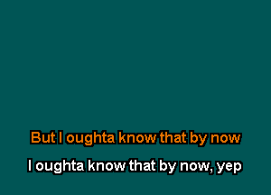 But I oughta know that by now

I oughta know that by now, yep