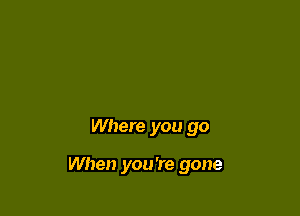 Where you go

When you're gone