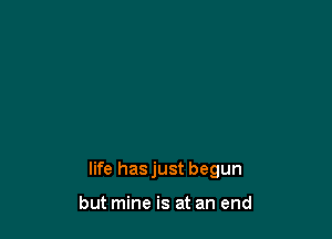life hasjust begun

but mine is at an end