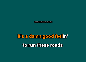 It's a damn good feelin'

to run these roads