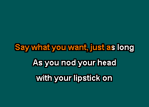 Say what you want, just as long

As you nod your head

with your lipstick on