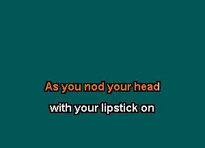 As you nod your head

with your lipstick on