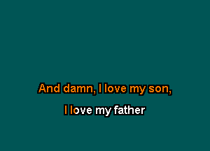 And damn, I love my son,

I love my father