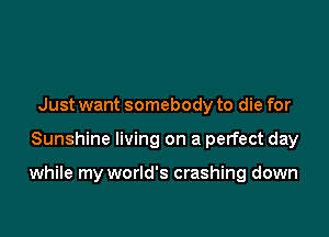 Just want somebody to die for

Sunshine living on a perfect day

while my world's crashing down