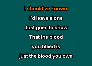 I should've known
I'd leave alone
Just goes to show
That the blood

you bleed is

just the blood you owe