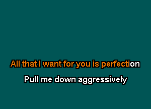 All that I want for you is perfection

Pull me down aggressively