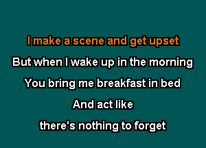 I make a scene and get upset
But when I wake up in the morning
You bring me breakfast in bed
And act like

there's nothing to forget