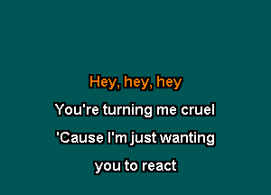 Hey, hey, hey

You're turning me cruel

'Cause l'mjust wanting

you to react