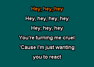 Hey, hey, hey
Hey, hey, hey, hey
Hey, hey, hey

You're turning me cruel

'Cause l'mjust wanting

you to react