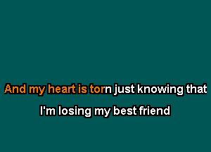 And my heart is torn just knowing that

I'm losing my best friend