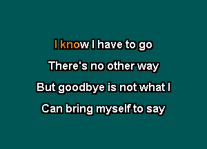 I know I have to go
There's no other way

But goodbye is not what I

Can bring myselfto say