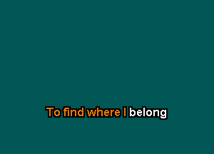To find where I belong